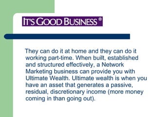 They can do it at home and they can do it working part-time. When built, established and structured effectively, a Network Marketing business can provide you with Ultimate Wealth. Ultimate wealth is when you have an asset that generates a passive, residual, discretionary income (more money coming in than going out).  