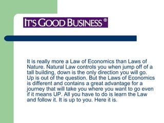 It is really more a Law of Economics than Laws of Nature. Natural Law controls you when jump off of a tall building, down is the only direction you will go. Up is out of the question. But the Laws of Economics is different and contains a great advantage for a journey that will take you where you want to go even if it means UP. All you have to do is learn the Law and follow it. It is up to you. Here it is.  