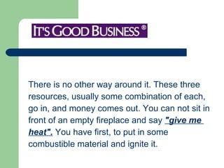 There is no other way around it. These three  resources, usually some combination of each,  go in, and money comes out. You can not sit in  front of an empty fireplace and say  "give me  heat".  You have first, to put in some  combustible material and ignite it.  
