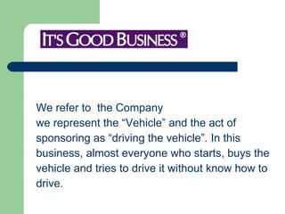 We refer to  the Company  we represent the “Vehicle” and the act of  sponsoring as “driving the vehicle”. In this  business, almost everyone who starts, buys the  vehicle and tries to drive it without know how to  drive.  