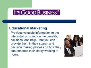 Educational Marketing   Provides valuable information to the interested prospect on the benefits, solutions, and help,  that you can provide them in their search and decision making process on how they can enhance their life by working at home.    