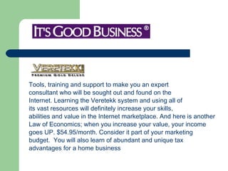 Tools, training and support to make you an expert  consultant who will be sought out and found on the  Internet. Learning the Veretekk system and using all of  its vast resources will definitely increase your skills,  abilities and value in the Internet marketplace. And here is another  Law of Economics; when you increase your value, your income  goes UP. $54.95/month. Consider it part of your marketing  budget.  You will also learn of abundant and unique tax  advantages for a home business 