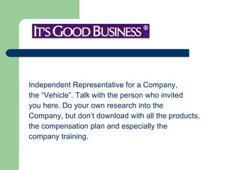 Independent Representative for a Company,  the “Vehicle”. Talk with the person who invited  you here. Do your own research into the Company, but don’t download with all the products,  the compensation plan and especially the  company training.  