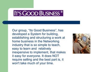 Our group, “Its Good Business”, has developed a System for building,  establishing and structuring a work at  home business in the Networking  industry that is so simple to teach,  easy to learn and  relatively  inexpensive to implement, that makes  it easy for everyone. It does NOT require selling and the best part is, it  won't take much of your time.  
