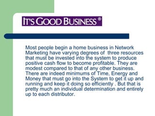 Most people begin a home business in Network Marketing have varying degrees of  three resources that must be invested into the system to produce positive cash flow to become profitable. They are modest compared to that of any other business. There are indeed minimums of Time, Energy and Money that must go into the System to get it up and running and keep it doing so efficiently . But that is pretty much an individual determination and entirely up to each distributor.  
