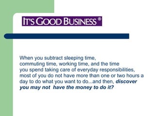 When you subtract sleeping time, commuting time, working time, and the time you spend taking care of everyday responsibilities,  most of you do not have more than one or two hours a  day to do what you want to do...and then,  discover  you may not  have the money to do it? 