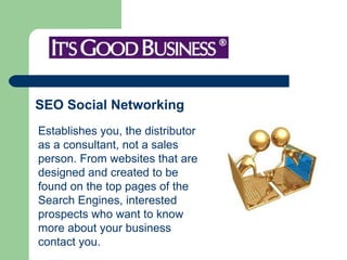 SEO Social Networking   Establishes you, the distributor as a consultant, not a sales person. From websites that are designed and created to be found on the top pages of the Search Engines, interested prospects who want to know more about your business contact you.    