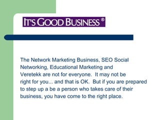 The Network Marketing Business, SEO Social  Networking, Educational Marketing and  Veretekk are not for everyone.  It may not be  right for you... and that is OK.  But if you are prepared  to step up a be a person who takes care of their  business, you have come to the right place. 