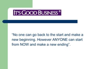 “No one can go back to the start and make a new beginning. However ANYONE can start  from NOW and make a new ending”.  
