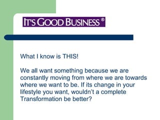 What I know is THIS!  We all want something because we are  constantly moving from where we are towards  where we want to be. If its change in your  lifestyle you want, wouldn’t a complete  Transformation be better?  
