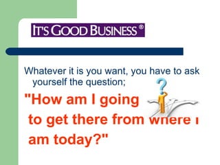 Whatever it is you want, you have to ask yourself the question; "How am I going to get there from where I  am today?" 