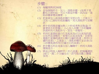 步驟:
(1) 焗爐預熱到200度
(2) 在每個焗杯中，加入一湯匙砂糖。(如果不喜
歡吃太甜的話，可以不跟這步驟，因為這一湯
匙砂糖會變成糖漿。)
(3) 把蛋黃加入兩湯匙砂糖打至奶白色，之後分三
次加入已篩好的低筋麵粉，用大湯匙拌勻至糊
狀。
(4) 將牛奶用微波爐加熱三十秒或煮熱至微溫(不
會燙到手的那種)，小心加入步驟三中的麵糊
快速利用大湯匙拌勻，放在一旁備用。
(5) 利用打蛋器把蛋白打至起氣泡(打出氣泡的蛋
白依然是液態的，如要打出氣泡效果，若使用
電動打蛋器則請用大概1分鐘的低速，再用1分
鐘的高速)，之後加入一湯匙砂糖打至企身(加
入砂糖後請利用3分鐘左右的高速)。
(6) 把步驟五的企身蛋白加入麵糊中，利用大湯匙
慢慢混合。
(7) 將混合物放入焗杯中，約八成滿；把焗爐調到
140°C，焗二十分鐘左右，即可取出撒上糖霜
享用。
 