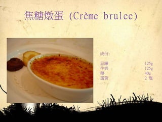 焦糖燉蛋 (Crème brulee)
成份:
忌廉 125g
牛奶 125g
糖 40g
蛋黃 2 隻
 