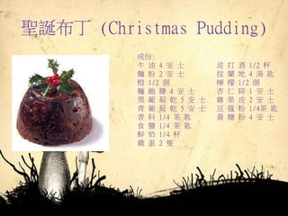 聖誕布丁 (Christmas Pudding)
成份:
牛 油 4 安 士 波 打 酒 1/2 杯
麵 粉 2 安 士 拔 蘭 地 4 湯 匙
橙 1/2 個 檸 檬 1/2 個
麵 飽 糠 4 安 士 杏 仁 碎 1 安 士
黑 葡 萄 乾 5 安 士 雜 果 皮 2 安 士
青 葡 萄 乾 5 安 士 豆 蔻 粉 1/4茶 匙
香 料 1/4 茶 匙 黃 糖 粉 4 安 士
食 鹽 1/4 茶 匙
鮮 奶 1/4 杯
雞 蛋 2 隻
 
