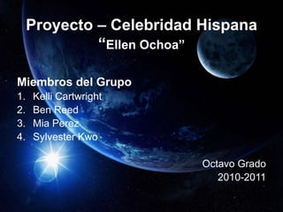 Proyecto – Celebridad Hispana
“Ellen Ochoa”
Miembros del Grupo
1. Kelli Cartwright
2. Ben Reed
3. Mia Perez
4. Sylvester Kwo
Octavo Grado
2010-2011
 