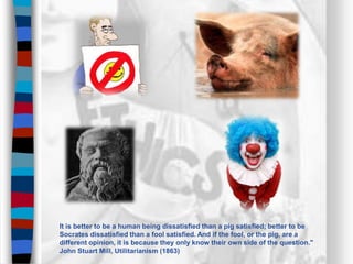 It is better to be a human being dissatisfied than a pig satisfied; better to be
Socrates dissatisfied than a fool satisfied. And if the fool, or the pig, are a
different opinion, it is because they only know their own side of the question."
John Stuart Mill, Utilitarianism (1863)
 