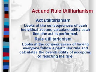 Act and Rule Utilitarianism
Act utilitarianism
Looks at the consequences of each
individual act and calculate utility each
time the act is performed.
Rule utilitarianism
Looks at the consequences of having
everyone follow a particular rule and
calculates the overall utility of accepting
or rejecting the rule.
 