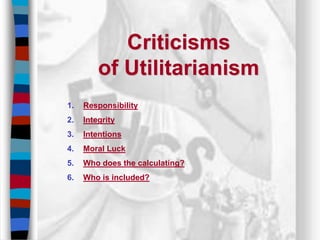 Criticisms
of Utilitarianism
1. Responsibility
2. Integrity
3. Intentions
4. Moral Luck
5. Who does the calculating?
6. Who is included?
 