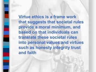 Virtue ethics is a frame work
that suggests that societal rules
provide a moral minimum, and
based on that individuals can
translate these societal rules
into personal values and virtues
such as honesty integrity trust
and faith
 