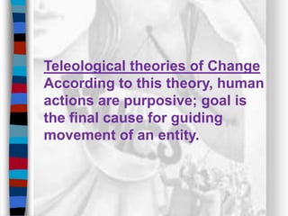 Teleological theories of Change
According to this theory, human
actions are purposive; goal is
the final cause for guiding
movement of an entity.
 