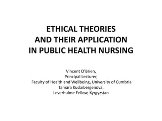 ETHICAL THEORIES
AND THEIR APPLICATION
IN PUBLIC HEALTH NURSING
Vincent O’Brien,
Principal Lecturer,
Faculty of Health and Wellbeing, University of Cumbria
Tamara Kudaibergenova,
Leverhulme Fellow, Kyrgyzstan
 