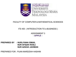 FACULTY OF COMPUTER & MATHEMATICAL SCIENCES
ITS 450 ( INTRODUCTION TO e-BUSINESS )
ASSIGNMENT 3
- APPLE -
PREPARED BY : NURLIYANA ISMAIL
NUR AFIQAH ROSLI
NUR AZIZAH JAHIMAN
PREPARED FOR : PUAN MARDZIAH HASHIM
 