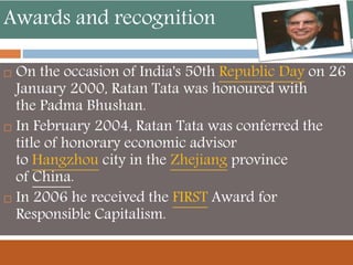 Awards and recognition
 On the occasion of India's 50th Republic Day on 26
January 2000, Ratan Tata was honoured with
the Padma Bhushan.
 In February 2004, Ratan Tata was conferred the
title of honorary economic advisor
to Hangzhou city in the Zhejiang province
of China.
 In 2006 he received the FIRST Award for
Responsible Capitalism.
 
