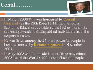 Contd………
 In March 2006 Tata was honoured by Cornell
University as the 26th Robert S. Hatfield Fellow in
Economic Education, considered the highest honor the
university awards to distinguished individuals from the
corporate sector.
 He was listed among the 25 most powerful people in
business named by Fortune magazine in November
2007.
 In May 2008 Mr Tata made it to the Time magazine's
2008 list of the World's 100 most influential people.
 