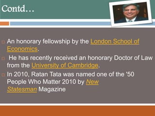 Contd…
 An honorary fellowship by the London School of
Economics.
 He has recently received an honorary Doctor of Law
from the University of Cambridge.
 In 2010, Ratan Tata was named one of the '50
People Who Matter 2010 by New
Statesman Magazine
 