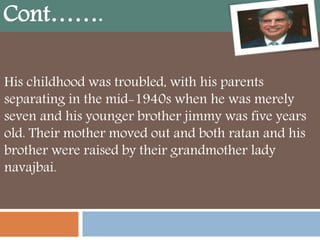 His childhood was troubled, with his parents
separating in the mid-1940s when he was merely
seven and his younger brother jimmy was five years
old. Their mother moved out and both ratan and his
brother were raised by their grandmother lady
navajbai.
Cont…….
 
