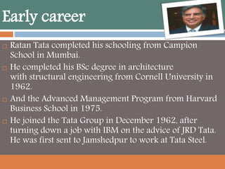 Early career
 Ratan Tata completed his schooling from Campion
School in Mumbai.
 He completed his BSc degree in architecture
with structural engineering from Cornell University in
1962.
 And the Advanced Management Program from Harvard
Business School in 1975.
 He joined the Tata Group in December 1962, after
turning down a job with IBM on the advice of JRD Tata.
He was first sent to Jamshedpur to work at Tata Steel.
 