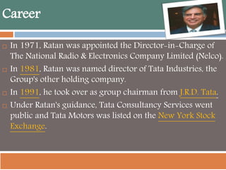 Career
 In 1971, Ratan was appointed the Director-in-Charge of
The National Radio & Electronics Company Limited (Nelco).
 In 1981, Ratan was named director of Tata Industries, the
Group's other holding company.
 In 1991, he took over as group chairman from J.R.D. Tata.
 Under Ratan's guidance, Tata Consultancy Services went
public and Tata Motors was listed on the New York Stock
Exchange.
 