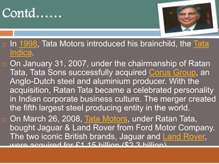 Contd……
 In 1998, Tata Motors introduced his brainchild, the Tata
Indica.
 On January 31, 2007, under the chairmanship of Ratan
Tata, Tata Sons successfully acquired Corus Group, an
Anglo-Dutch steel and aluminium producer. With the
acquisition, Ratan Tata became a celebrated personality
in Indian corporate business culture. The merger created
the fifth largest steel producing entity in the world.
 On March 26, 2008, Tata Motors, under Ratan Tata,
bought Jaguar & Land Rover from Ford Motor Company.
The two iconic British brands, Jaguar and Land Rover,
were acquired for £1.15 billion ($2.3 billion).
 