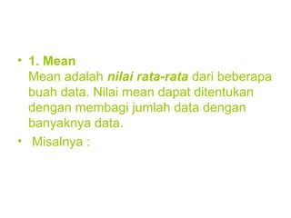 • 1. Mean
Mean adalah nilai rata-rata dari beberapa
buah data. Nilai mean dapat ditentukan
dengan membagi jumlah data dengan
banyaknya data.
• Misalnya :
 
