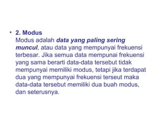 • 2. Modus
Modus adalah data yang paling sering
muncul, atau data yang mempunyai frekuensi
terbesar. Jika semua data mempunai frekuensi
yang sama berarti data-data tersebut tidak
mempunyai memiliki modus, tetapi jika terdapat
dua yang mempunyai frekuensi terseut maka
data-data tersebut memiliki dua buah modus,
dan seterusnya.
 