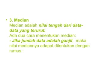 • 3. Median
Median adalah nilai tengah dari data-
data yang terurut.
Ada dua cara menentukan median:
- Jika jumlah data adalah ganjil, maka
nilai mediannya adapat ditentukan dengan
rumus :
 