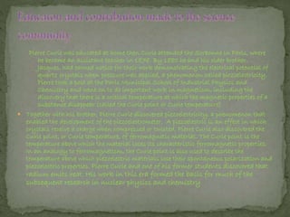 Pierre Curie was educated at home then Curie attended the Sorbonne in Paris, where
he became an assistant teacher in 1878. By 1880 he and his older brother,
Jacques, had earned notice for their work demonstrating the electrical potential of
quartz crystals when pressure was applied, a phenomenon called piezoelectricity.
Pierre took a post at the Paris Municipal School of Industrial Physics and
Chemistry and went on to do important work in magnetism, including the
discovery that there is a critical temperature at which the magnetic properties of a
substance disappear (called the Curie point or Curie temperature)
 Together with his brother, Pierre Curie discovered piezoelectricity, a phenomenon that
enabled the development of the piezoelectrometer. A piezoelectric is an effect in which
crystals receive a charge when compressed or twisted. Pierre Curie also discovered the
Curie point, or Curie temperature, of ferromagnetic material. The Curie point is the
temperature above which the material loses its characteristic ferromagnetic properties.
In an analogy to ferromagnetism, the Curie point is also used to describe the
temperature above which piezoelectric materials lose their spontaneous polarization and
piezoelectric properties. Pierre Curie and one of his former students discovered that
radium emits heat. His work in this era formed the basis for much of the
subsequent research in nuclear physics and chemistry
 
