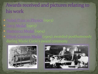  Nobel Prize in Physics (1903)
 Davy Medal (1903)
 Matteucci Medal (1904)
 Elliott Cresson Medal (1909) awarded posthumously
during Marie Curie's award ceremony
 