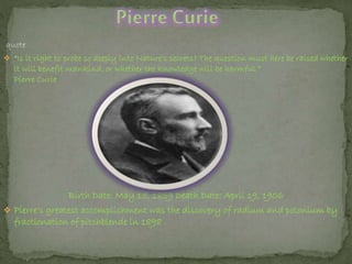 quote
 “Is it right to probe so deeply into Nature's secrets? The question must here be raised whether
it will benefit mankind, or whether the knowledge will be harmful.”
Pierre Curie
Birth Date: May 15, 1859 Death Date: April 19, 1906
 Pierre’s greatest accomplishment was the discovery of radium and polonium by
fractionation of pitchblende in 1898 .
 