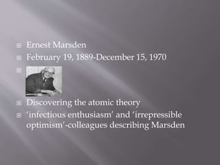  Ernest Marsden
 February 19, 1889-December 15, 1970

 Discovering the atomic theory
 ‘infectious enthusiasm’ and ‘irrepressible
optimism’-colleagues describing Marsden
 