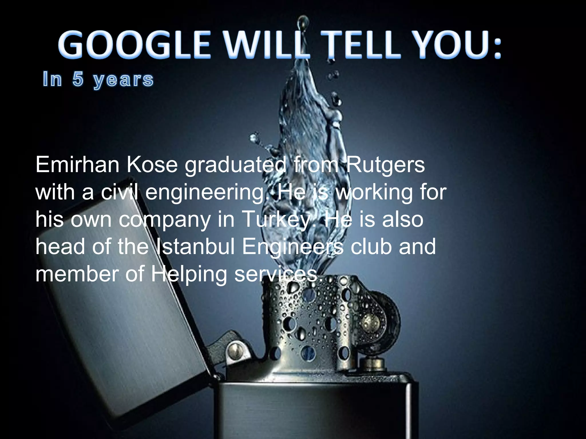 Emirhan Kose graduated from Rutgers
with a civil engineering. He is working for
his own company in Turkey. He is also
head of the Istanbul Engineers club and
member of Helping services.
 