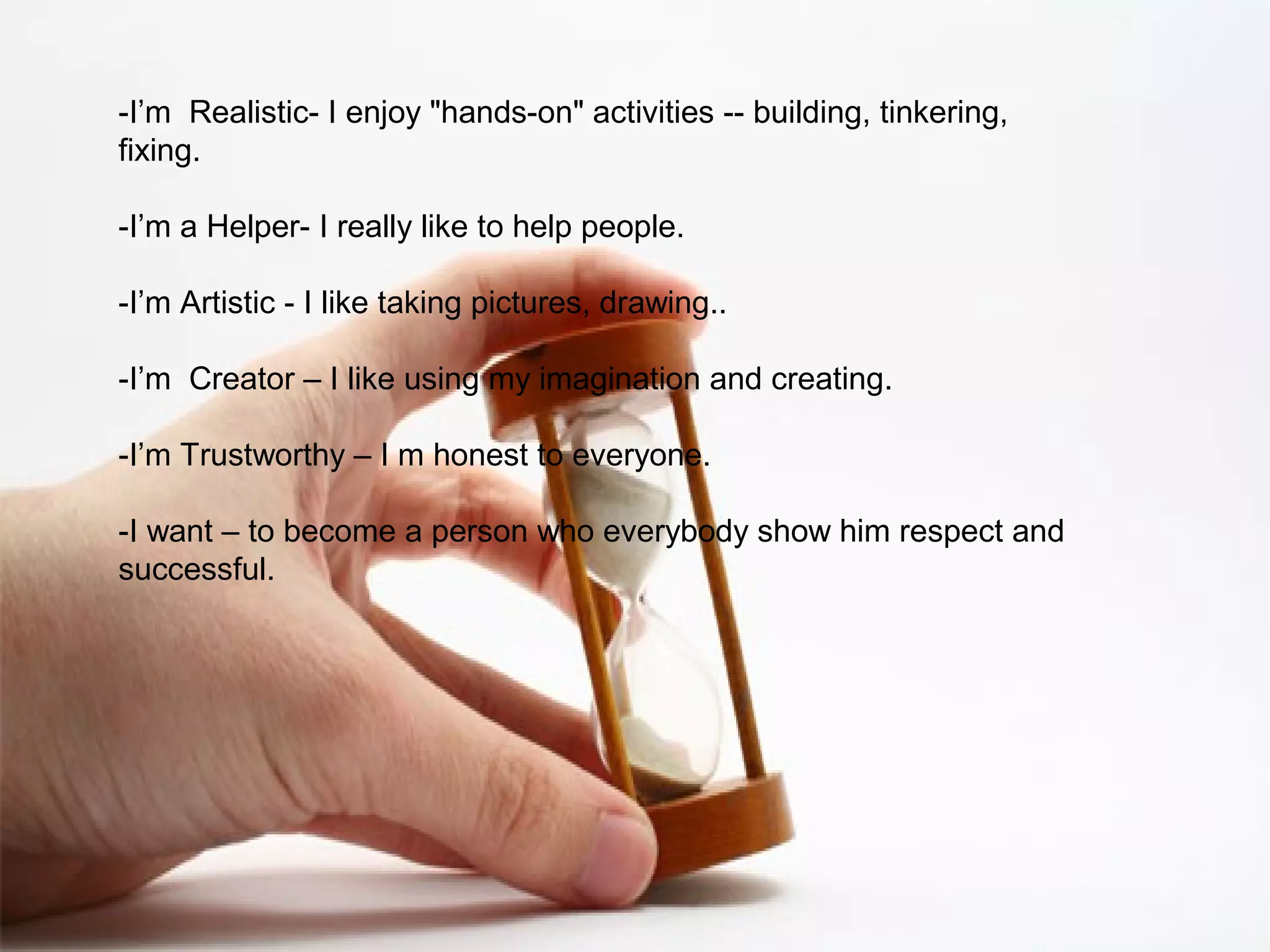 -I’m Realistic- I enjoy "hands-on" activities -- building, tinkering,
fixing.
-I’m a Helper- I really like to help people.
-I’m Artistic - I like taking pictures, drawing..
-I’m Creator – I like using my imagination and creating.
-I’m Trustworthy – I m honest to everyone.
-I want – to become a person who everybody show him respect and
successful.
 