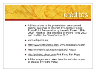 créditos
 All illustrations in this presentation are scanned
original paintings or graphics by Lazzelle Parker.
PowerPoint Presentation by Lazzelle Parker 1999-
2000, modified and extended by Pedro Pérez 2003,
and modified by Clara Garrido 2010.
 www.wikipedia.es
 http://www.optillusions.com/ www.colormatters.com
 http://members.cox.net/mrsparker2/ Kodak
 http://painting.about.com Pink Floyd Fan Page
 All the images were taken from the websites above
or created by Pedro Pérez.
 