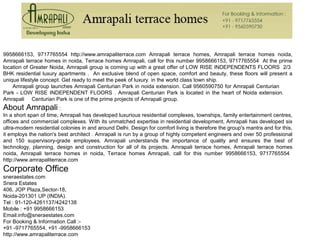 9958666153, 9717765554 http://www.amrapaliterrace.com Amrapali terrace homes, Amrapali terrace homes noida,
Amrapali terrace homes in noida, Terrace homes Amrapali, call for this number 9958666153, 9717765554 At the prime
location of Greater Noida, Amrapali group is coming up with a great offer of LOW RISE INDEPENDENTS FLOORS 2/3
BHK residential luxury apartments . An exclusive blend of open space, comfort and beauty, these floors will present a
unique lifestyle concept. Get ready to meet the peek of luxury in the world class town ship.
Amrapali group launches Amrapali Centurian Park in noida extension. Call 9560590750 for Amrapali Centurian
Park - LOW RISE INDEPENDENT FLOORS . Amrapali Centurian Park is located in the heart of Noida extension.
Amrapali Centurian Park is one of the prime projects of Amrapali group.
About Amrapali :
In a short span of time, Amrapali has developed luxurious residential complexes, townships, family entertainment centres,
offices and commercial complexes. With its unmatched expertise in residential development, Amrapali has developed six
ultra-modern residential colonies in and around Delhi. Design for comfort living is therefore the group's mantra and for this,
it employs the nation's best architect . Amrapali is run by a group of highly competent engineers and over 50 professional
and 150 supervisory-grade employees. Amrapali understands the importance of quality and ensures the best of
technology, planning, design and construction for all of its projects. Amrapali terrace homes, Amrapali terrace homes
noida, Amrapali terrace homes in noida, Terrace homes Amrapali, call for this number 9958666153, 9717765554
http://www.amrapaliterrace.com
Corporate Office
sneraestates.com
Snera Estates
406, JOP Plaza,Sector-18,
Noida-201301 UP (INDIA).
Tel : 91-120-4261137/4242138
Mobile : +91 9958666153
Email:info@sneraestates.com
For Booking & Information Call :-
+91 -9717765554, +91 -9958666153
http://www.amrapaliterrace.com
 