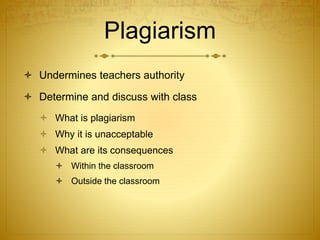 Plagiarism
 Undermines teachers authority
 Determine and discuss with class
 What is plagiarism
 Why it is unacceptable
 What are its consequences
 Within the classroom
 Outside the classroom
 
