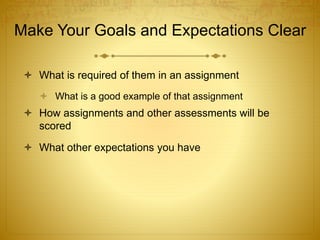 Make Your Goals and Expectations Clear
 What is required of them in an assignment
 What is a good example of that assignment
 How assignments and other assessments will be
scored
 What other expectations you have
 
