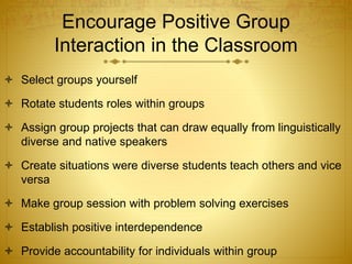Encourage Positive Group
Interaction in the Classroom
 Select groups yourself
 Rotate students roles within groups
 Assign group projects that can draw equally from linguistically
diverse and native speakers
 Create situations were diverse students teach others and vice
versa
 Make group session with problem solving exercises
 Establish positive interdependence
 Provide accountability for individuals within group
 
