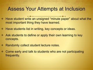 Assess Your Attempts at Inclusion
 Have student write an unsigned “minute paper” about what the
most important thing they have learned.
 Have students list in writing, key concepts or ideas.
 Ask students to define or apply their own learning to key
concepts.
 Randomly collect student lecture notes.
 Come early and talk to students who are not participating
frequently.
 