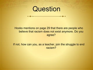 Question
Hooks mentions on page 29 that there are people who
believe that racism does not exist anymore. Do you
agree?
If not, how can you, as a teacher, join the struggle to end
racism?
 