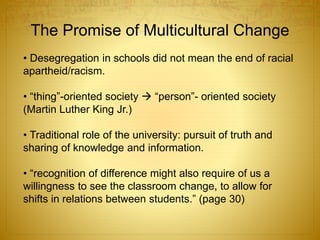 The Promise of Multicultural Change
• Desegregation in schools did not mean the end of racial
apartheid/racism.
• “thing”-oriented society  “person”- oriented society
(Martin Luther King Jr.)
• Traditional role of the university: pursuit of truth and
sharing of knowledge and information.
• “recognition of difference might also require of us a
willingness to see the classroom change, to allow for
shifts in relations between students.” (page 30)
 